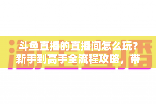 斗鱼直播的直播间怎么玩?新手到高手全流程攻略,带你轻松玩转斗鱼直播间 斗鱼直播的直播间怎么玩?新手到高手全流程攻略,带你轻松玩转斗鱼直播间