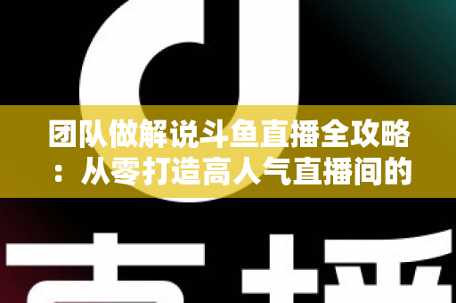 团队做解说斗鱼直播全攻略:从零打造高人气直播间的实战指南 团队做解说斗鱼直播全攻略:从零打造高人气直播间的实战指南