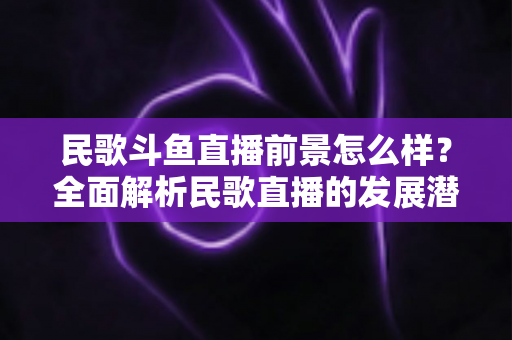民歌斗鱼直播前景怎么样？全面解析民歌直播的发展潜力与运营之道