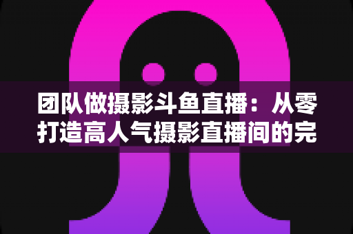 团队做摄影斗鱼直播:从零打造高人气摄影直播间的完整实战指南 团队做摄影斗鱼直播:从零打造高人气摄影直播间的完整实战指南