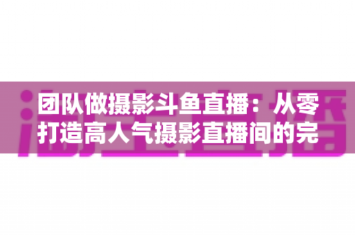 团队做摄影斗鱼直播:从零打造高人气摄影直播间的完整实战指南 团队做摄影斗鱼直播:从零打造高人气摄影直播间的完整实战指南