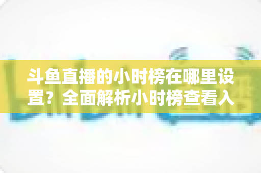 斗鱼直播的小时榜在哪里设置？全面解析小时榜查看入口与冲榜实用攻略