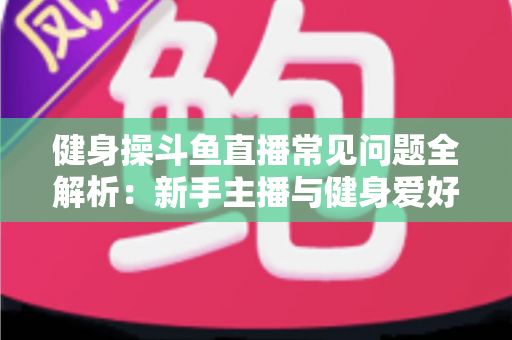 健身操斗鱼直播常见问题全解析:新手主播与健身爱好者的实用指南 健身操斗鱼直播常见问题全解析:新手主播与健身爱好者的实用指南