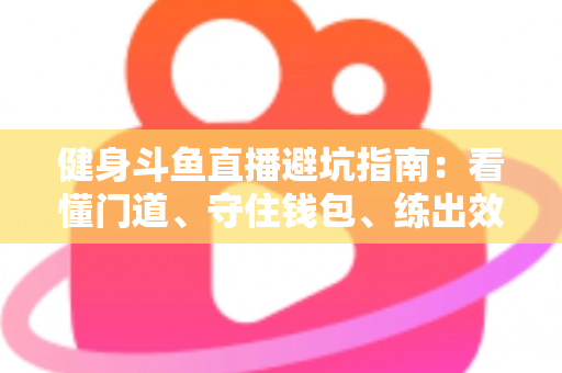 健身斗鱼直播避坑指南:看懂门道、守住钱包、练出效果的实用全攻略 健身斗鱼直播避坑指南:看懂门道、守住钱包、练出效果的实用全攻略
