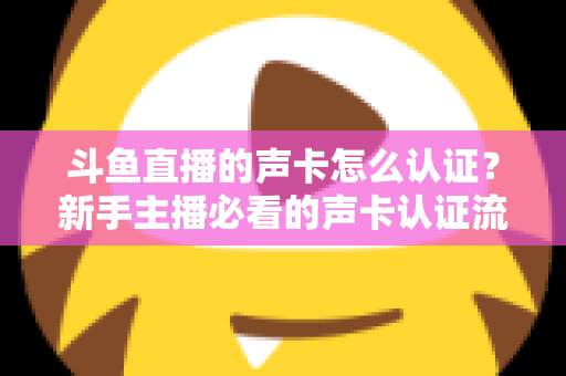 斗鱼直播的声卡怎么认证?新手主播必看的声卡认证流程与音质优化全攻略 斗鱼直播的声卡怎么认证?新手主播必看的声卡认证流程与音质优化全攻略