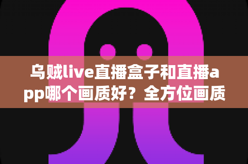 乌贼live直播盒子和直播app哪个画质好？全方位画质对比与实用选择指南