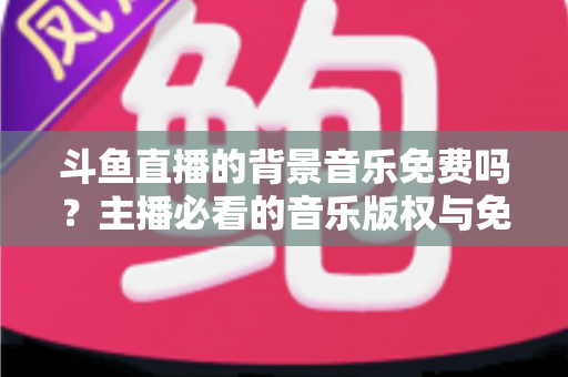 斗鱼直播的背景音乐免费吗?主播必看的音乐版权与免费资源全解析 斗鱼直播的背景音乐免费吗?主播必看的音乐版权与免费资源全解析