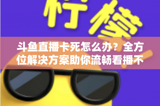 斗鱼直播卡死怎么办？全方位解决方案助你流畅看播不再卡顿
