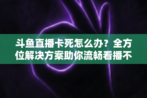 斗鱼直播卡死怎么办？全方位解决方案助你流畅看播不再卡顿