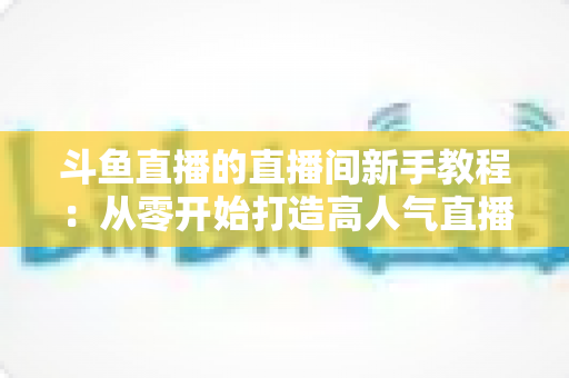 斗鱼直播的直播间新手教程:从零开始打造高人气直播间的完整指南 斗鱼直播的直播间新手教程:从零开始打造高人气直播间的完整指南
