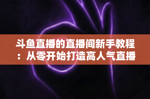 斗鱼直播的直播间新手教程:从零开始打造高人气直播间的完整指南 斗鱼直播的直播间新手教程:从零开始打造高人气直播间的完整指南