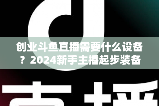 创业斗鱼直播需要什么设备?2024新手主播起步装备完整清单与避坑指南 创业斗鱼直播需要什么设备?2024新手主播起步装备完整清单与避坑指南