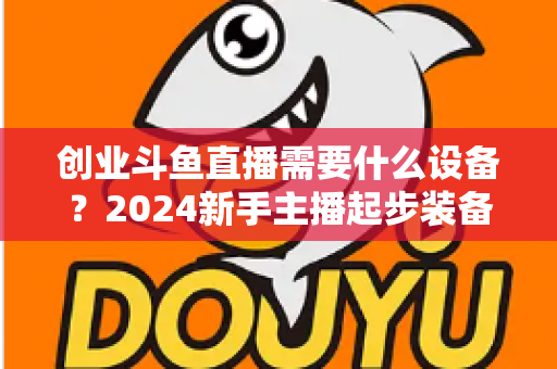 创业斗鱼直播需要什么设备?2024新手主播起步装备完整清单与避坑指南 创业斗鱼直播需要什么设备?2024新手主播起步装备完整清单与避坑指南