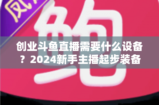 创业斗鱼直播需要什么设备？2024新手主播起步装备完整清单与避坑指南