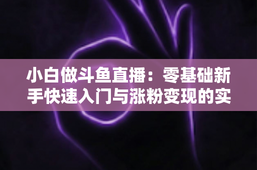 小白做斗鱼直播:零基础新手快速入门与涨粉变现的实战指南 小白做斗鱼直播:零基础新手快速入门与涨粉变现的实战指南