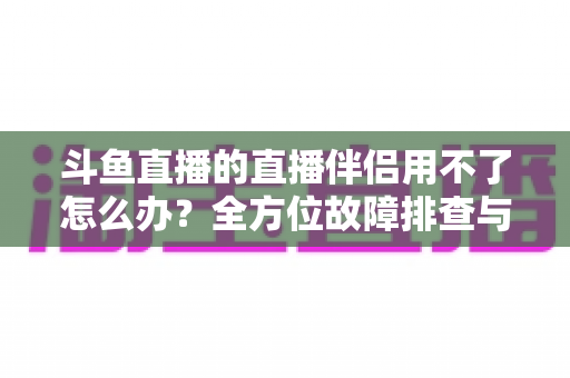 斗鱼直播的直播伴侣用不了怎么办?全方位故障排查与解决方案大全 斗鱼直播的直播伴侣用不了怎么办?全方位故障排查与解决方案大全