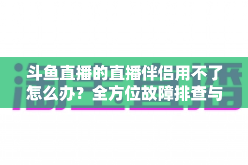 斗鱼直播的直播伴侣用不了怎么办?全方位故障排查与解决方案大全 斗鱼直播的直播伴侣用不了怎么办?全方位故障排查与解决方案大全