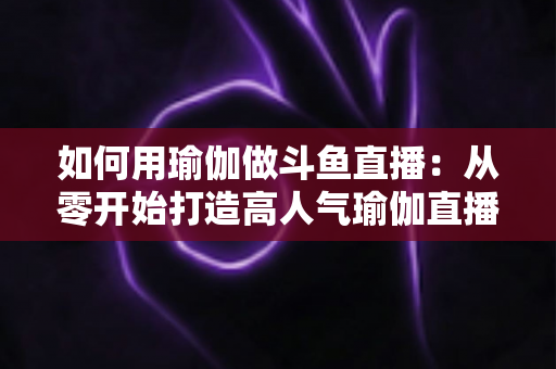 如何用瑜伽做斗鱼直播:从零开始打造高人气瑜伽直播间的完整指南 如何用瑜伽做斗鱼直播:从零开始打造高人气瑜伽直播间的完整指南