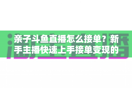 亲子斗鱼直播怎么接单?新手主播快速上手接单变现的完整攻略指南 亲子斗鱼直播怎么接单?新手主播快速上手接单变现的完整攻略指南