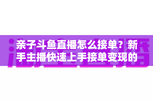 亲子斗鱼直播怎么接单?新手主播快速上手接单变现的完整攻略指南 亲子斗鱼直播怎么接单?新手主播快速上手接单变现的完整攻略指南