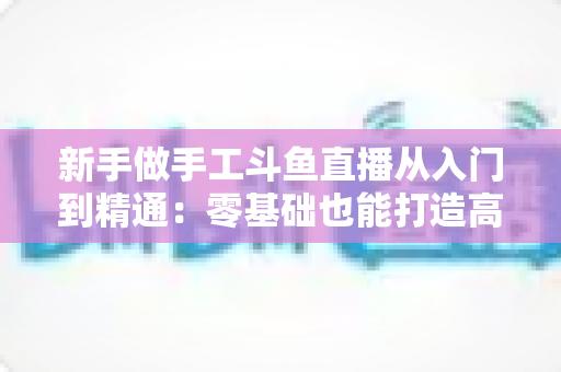 新手做手工斗鱼直播从入门到精通:零基础也能打造高人气手作直播间的完整实战指南 新手做手工斗鱼直播从入门到精通:零基础也能打造高人气手作直播间的完整实战指南