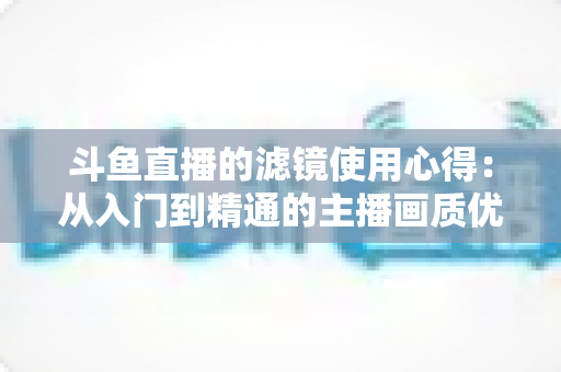 斗鱼直播的滤镜使用心得：从入门到精通的主播画质优化完全指南