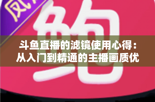 斗鱼直播的滤镜使用心得：从入门到精通的主播画质优化完全指南