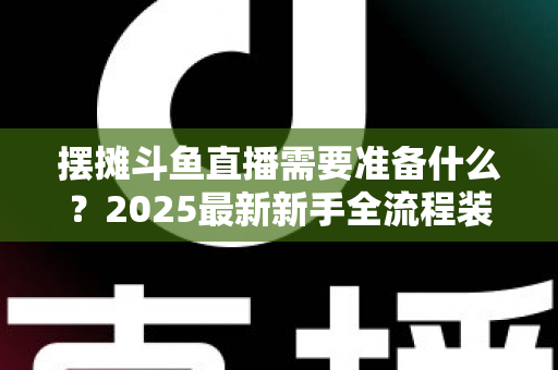 摆摊斗鱼直播需要准备什么？2025最新新手全流程装备清单与实战攻略