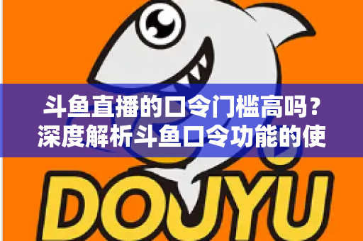 斗鱼直播的口令门槛高吗？深度解析斗鱼口令功能的使用条件与实际体验