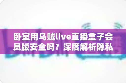 卧室用乌贼live直播盒子会员版安全吗?深度解析隐私风险、法律隐患与安全使用指南 卧室用乌贼live直播盒子会员版安全吗?深度解析隐私风险、法律隐患与安全使用指南