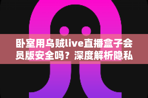 卧室用乌贼live直播盒子会员版安全吗?深度解析隐私风险、法律隐患与安全使用指南 卧室用乌贼live直播盒子会员版安全吗?深度解析隐私风险、法律隐患与安全使用指南
