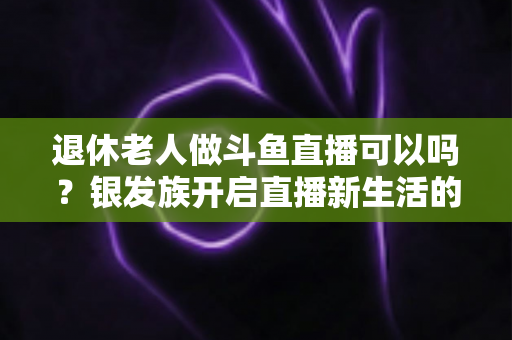 退休老人做斗鱼直播可以吗?银发族开启直播新生活的全面指南 退休老人做斗鱼直播可以吗?银发族开启直播新生活的全面指南