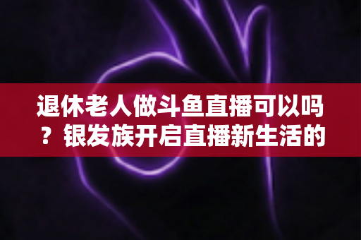 退休老人做斗鱼直播可以吗?银发族开启直播新生活的全面指南 退休老人做斗鱼直播可以吗?银发族开启直播新生活的全面指南