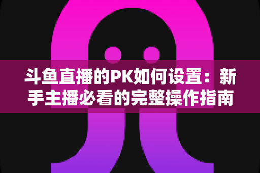 斗鱼直播的PK如何设置:新手主播必看的完整操作指南与实战技巧 斗鱼直播的PK如何设置:新手主播必看的完整操作指南与实战技巧