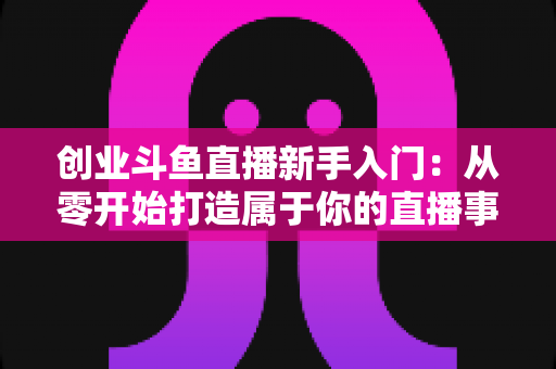 创业斗鱼直播新手入门：从零开始打造属于你的直播事业的完整指南