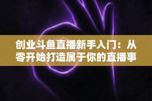 创业斗鱼直播新手入门：从零开始打造属于你的直播事业的完整指南