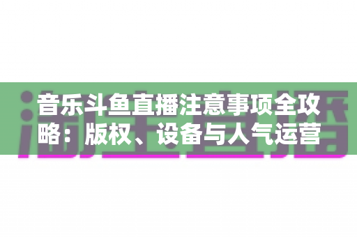 音乐斗鱼直播注意事项全攻略:版权、设备与人气运营一次讲透 音乐斗鱼直播注意事项全攻略:版权、设备与人气运营一次讲透