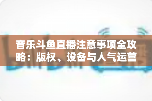 音乐斗鱼直播注意事项全攻略:版权、设备与人气运营一次讲透 音乐斗鱼直播注意事项全攻略:版权、设备与人气运营一次讲透