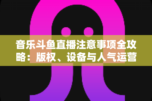 音乐斗鱼直播注意事项全攻略:版权、设备与人气运营一次讲透 音乐斗鱼直播注意事项全攻略:版权、设备与人气运营一次讲透