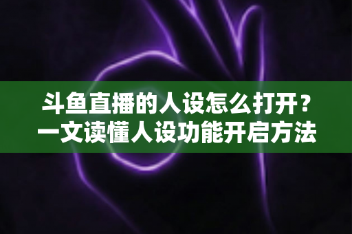 斗鱼直播的人设怎么打开?一文读懂人设功能开启方法与运营技巧 斗鱼直播的人设怎么打开?一文读懂人设功能开启方法与运营技巧