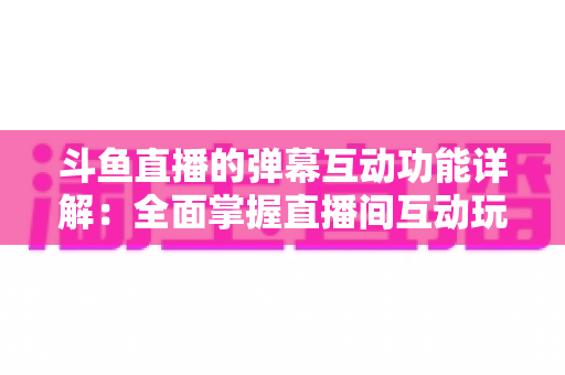 斗鱼直播的弹幕互动功能详解：全面掌握直播间互动玩法，提升观看与直播体验