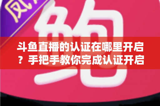 斗鱼直播的认证在哪里开启？手把手教你完成认证开启直播之旅