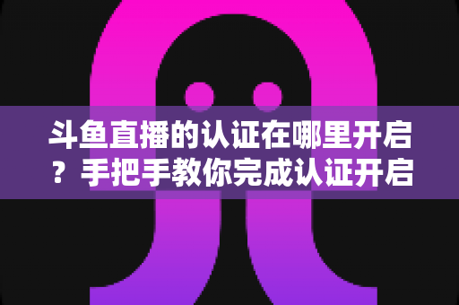 斗鱼直播的认证在哪里开启？手把手教你完成认证开启直播之旅