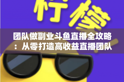 团队做副业斗鱼直播全攻略：从零打造高收益直播团队的实战指南
