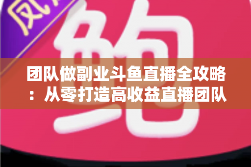 团队做副业斗鱼直播全攻略：从零打造高收益直播团队的实战指南