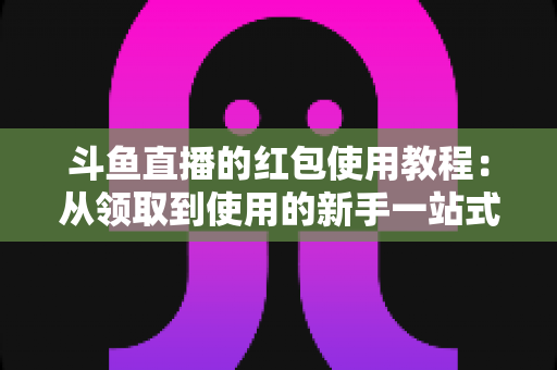 斗鱼直播的红包使用教程:从领取到使用的新手一站式福利攻略 斗鱼直播的红包使用教程:从领取到使用的新手一站式福利攻略
