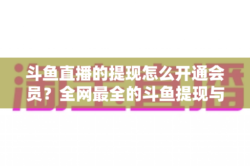 斗鱼直播的提现怎么开通会员?全网最全的斗鱼提现与会员开通实操指南 斗鱼直播的提现怎么开通会员?全网最全的斗鱼提现与会员开通实操指南