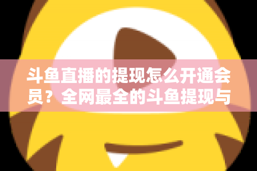 斗鱼直播的提现怎么开通会员?全网最全的斗鱼提现与会员开通实操指南 斗鱼直播的提现怎么开通会员?全网最全的斗鱼提现与会员开通实操指南