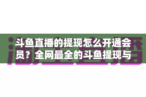 斗鱼直播的提现怎么开通会员?全网最全的斗鱼提现与会员开通实操指南 斗鱼直播的提现怎么开通会员?全网最全的斗鱼提现与会员开通实操指南