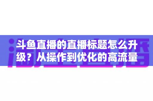 斗鱼直播的直播标题怎么升级?从操作到优化的高流量标题实战全攻略 斗鱼直播的直播标题怎么升级?从操作到优化的高流量标题实战全攻略